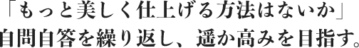もっと美しく仕上げる方法はないか自問自答を繰り返し、遥か高みを目指す